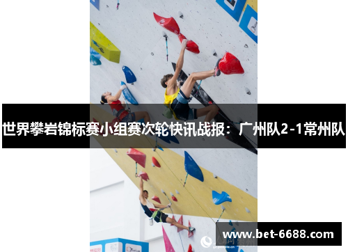 世界攀岩锦标赛小组赛次轮快讯战报：广州队2-1常州队