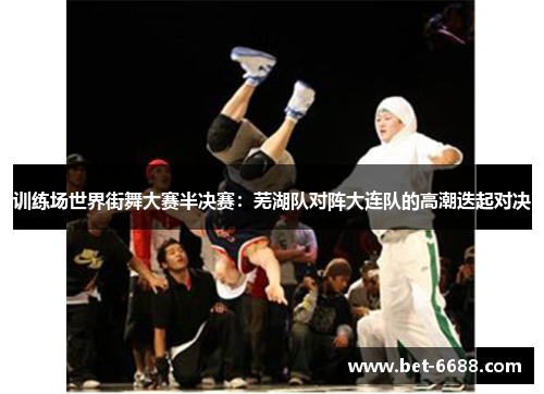 训练场世界街舞大赛半决赛：芜湖队对阵大连队的高潮迭起对决